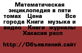 Математическая энциклопедия в пяти томах › Цена ­ 1 000 - Все города Книги, музыка и видео » Книги, журналы   . Хакасия респ.